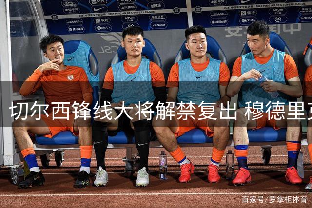 切尔西锋线大将解禁复出 穆德里克季前赛改披43号战袍