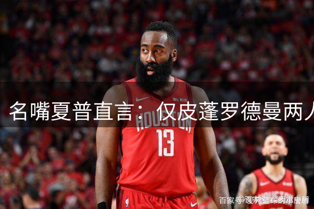 名嘴夏普直言：仅皮蓬罗德曼两人认为皮蓬实力超越詹姆斯