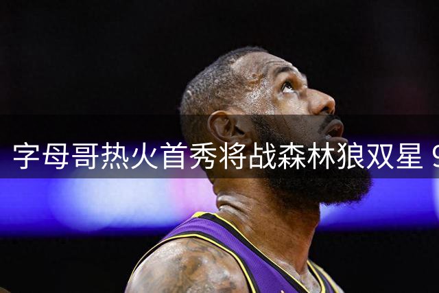 字母哥热火首秀将战森林狼双星 9人交易后开启新征程