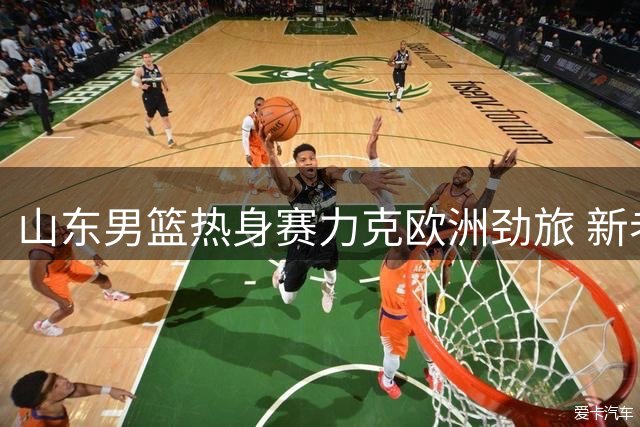 山东男篮热身赛力克欧洲劲旅 新老队员联手建功