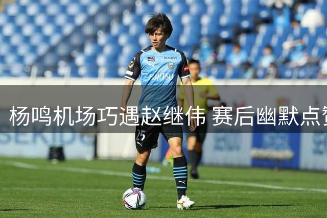 杨鸣机场巧遇赵继伟 赛后幽默点赞其关键发球
