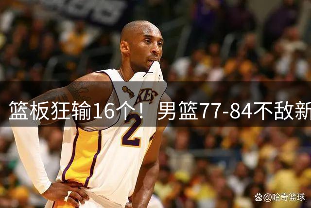 篮板狂输16个！男篮77-84不敌新西兰，赵继伟0分廖三宁17分难救主