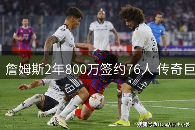 詹姆斯2年800万签约76人 传奇巨星最后一站选择费城