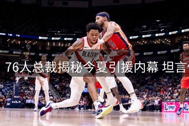 76人总裁揭秘今夏引援内幕 坦言促成两大交易全靠主动出击
